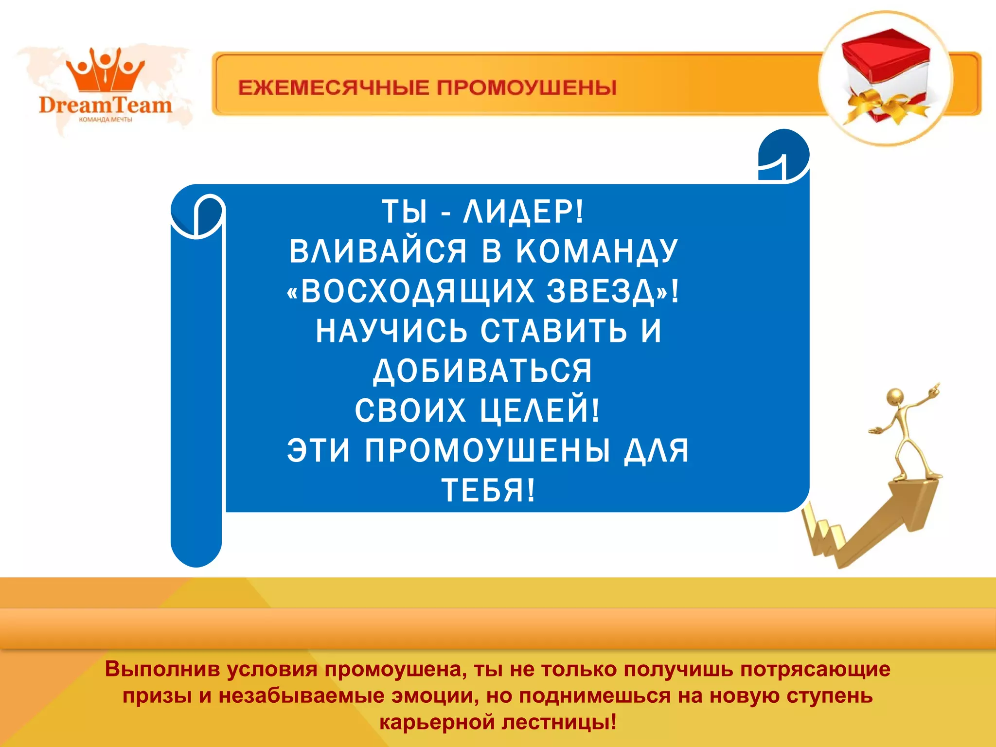 ТЫ - ЛИДЕР!
ВЛИВАЙСЯ В КОМАНДУ
«ВОСХОДЯЩИХ ЗВЕЗД»!
НАУЧИСЬ СТАВИТЬ И
ДОБИВАТЬСЯ
СВОИХ ЦЕЛЕЙ!
ЭТИ ПРОМОУШЕНЫ ДЛЯ
ТЕБЯ!
Выполнив условия промоушена, ты не только получишь потрясающие
призы и незабываемые эмоции, но поднимешься на новую ступень
карьерной лестницы!
 