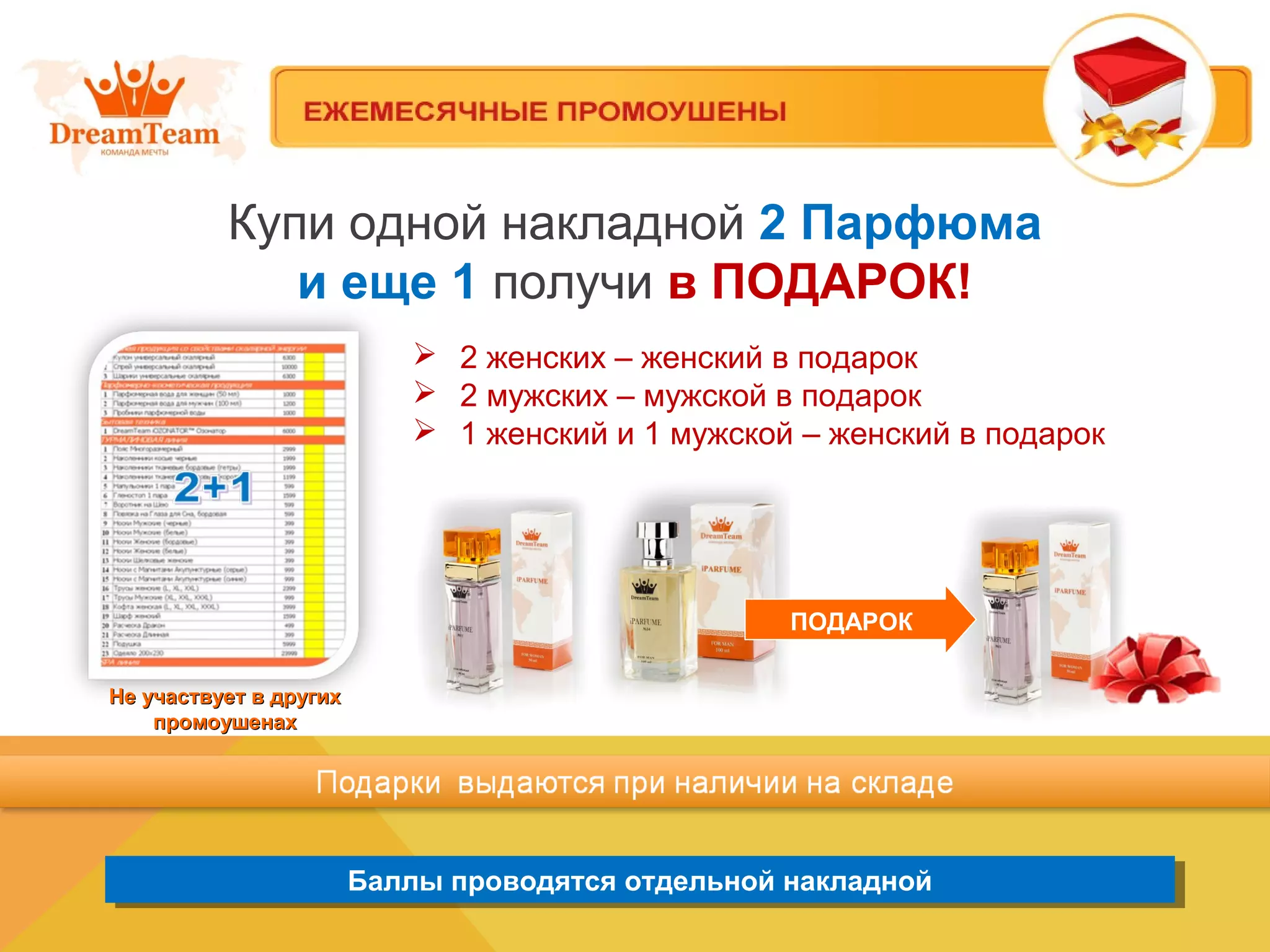 Баллы проводятся отдельной накладнойБаллы проводятся отдельной накладной
Купи одной накладной 2 Парфюма
и еще 1 получи в ПОДАРОК!
Не участвует в другихНе участвует в других
промоушенахпромоушенах
 2 женских – женский в подарок
 2 мужских – мужской в подарок
 1 женский и 1 мужской – женский в подарок
ПОДАРОК
 