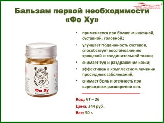 Бальзам первой необходимости
«Фо Ху»
• применяется при болях: мышечной,
суставной, головной;
• улучшает подвижность суставов,
способствует восстановлению
хрящевой и соединительной ткани;
• снимает зуд и раздражение кожи;
• эффективен в комплексном лечении
простудных заболеваний;
• снимает боль и отечность при
варикозном расширении вен.
Код: VT – 26
Цена: 344 руб.
Вес: 50 г.
 