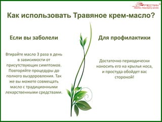 Как использовать Травяное крем-масло?
Для профилактики
Достаточно периодически
наносить его на крылья носа,
и простуда обойдет вас
стороной!
Если вы заболели
Втирайте масло 3 раза в день
в зависимости от
присутствующих симптомов.
Повторяйте процедуры до
полного выздоровления. Так
же вы можете совмещать
масло с традиционными
лекарственными средствами.
 