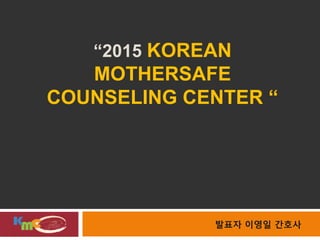 “2015 KOREAN
MOTHERSAFE
COUNSELING CENTER “
발표자 이영일 간호사
 