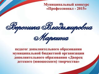 Муниципальный конкурс
«Профессионал - 2015»
Вероника Владимировна
Маркина
педагог дополнительного образования
муниципальной бюджетной организации
дополнительного образования «Дворец
детского (юношеского) творчества»
 