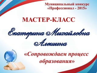 Муниципальный конкурс
«Профессионал - 2015»
МАСТЕР-КЛАСС
Екатерина Михайловна
Алешина
«Сопровождаем процесс
образования»
 