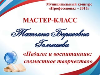 Муниципальный конкурс
«Профессионал - 2015»
МАСТЕР-КЛАСС
Татьяна Борисовна
Голышева
«Педагог и воспитанник:
совместное творчество»
 