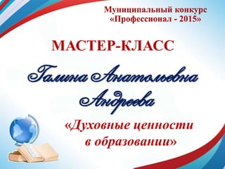 Муниципальный конкурс
«Профессионал - 2015»
МАСТЕР-КЛАСС
Галина Анатольевна
Андреева
«Духовные ценности
в образовании»
 