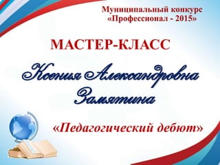 Муниципальный конкурс
«Профессионал - 2015»
МАСТЕР-КЛАСС
Ксения Александровна
Замятина
«Педагогический дебют»
 