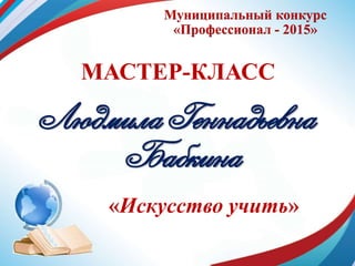 Муниципальный конкурс
«Профессионал - 2015»
МАСТЕР-КЛАСС
Людмила Геннадьевна
Бабкина
«Искусство учить»
 