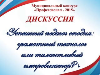 Муниципальный конкурс
«Профессионал - 2015»
ДИСКУССИЯ
«Успешный педагог сегодня:
грамотный технолог
или талантливый
импровизатор?»
 