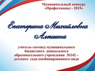 Муниципальный конкурс
«Профессионал - 2015»
Екатерина Михайловна
Алешина
учитель-логопед муниципального
бюджетного дошкольного
образовательного учреждения №142 –
детского сада комбинированного вида
 