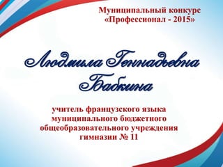 Муниципальный конкурс
«Профессионал - 2015»
Людмила Геннадьевна
Бабкина
учитель французского языка
муниципального бюджетного
общеобразовательного учреждения
гимназии № 11
 
