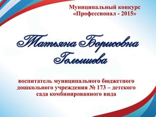 Муниципальный конкурс
«Профессионал - 2015»
Татьяна Борисовна
Голышева
воспитатель муниципального бюджетного
дошкольного учреждения № 173 – детского
сада комбинированного вида
 