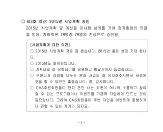 - 5 -
○ 제3호 의안: 2015년 사업계획 승인
2015년 사업계획 및 예산을 이사회 심의를 거쳐 정기총회의 의결
을 받음. 참여회원 78명중 78명의 찬성으로 승인됨.
[사업계획에 대한 의견]
○ 2015년 사업계획 자료 잘 봤습니다. 2015년 좋은 성과 기대 합니
다.
○ 2015년도 화이팅입니다.
○ 계획대로 잘 진행되기를 응원하고 힘닿기까지 돕겠습니다.
○ 무연고자 장례를 나누는 본래 사업도 잘 유지해주시면서 새로운
것을 할 수 있으면 좋겠습니다. 참, 감사합니다.
○ CMS후원회원들이 단지 돈만 내는 차원이 아니라 소통하고 참여
할 수 있는 프로그램이나 이벤트를 가급적 다양하게 만드는 것이
필요합니다. 그래야 CMS회원들이 주변 지인을 이벤트에 동행하거
나 권할 수 있는 계기가 되지요.
 