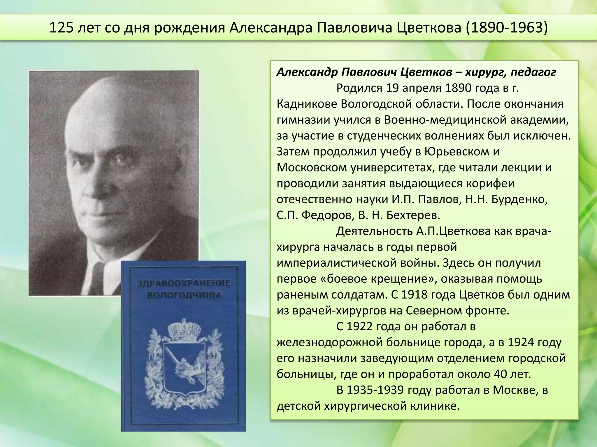 Александр Павлович Цветков – хирург, педагог
Родился 19 апреля 1890 года в г.
Кадникове Вологодской области. После окончания
гимназии учился в Военно-медицинской академии,
за участие в студенческих волнениях был исключен.
Затем продолжил учебу в Юрьевском и
Московском университетах, где читали лекции и
проводили занятия выдающиеся корифеи
отечественно науки И.П. Павлов, Н.Н. Бурденко,
С.П. Федоров, В. Н. Бехтерев.
Деятельность А.П.Цветкова как врача-
хирурга началась в годы первой
империалистической войны. Здесь он получил
первое «боевое крещение», оказывая помощь
раненым солдатам. С 1918 года Цветков был одним
из врачей-хирургов на Северном фронте.
С 1922 года он работал в
железнодорожной больнице города, а в 1924 году
его назначили заведующим отделением городской
больницы, где он и проработал около 40 лет.
В 1935-1939 году работал в Москве, в
детской хирургической клинике.
125 лет со дня рождения Александра Павловича Цветкова (1890-1963)
 
