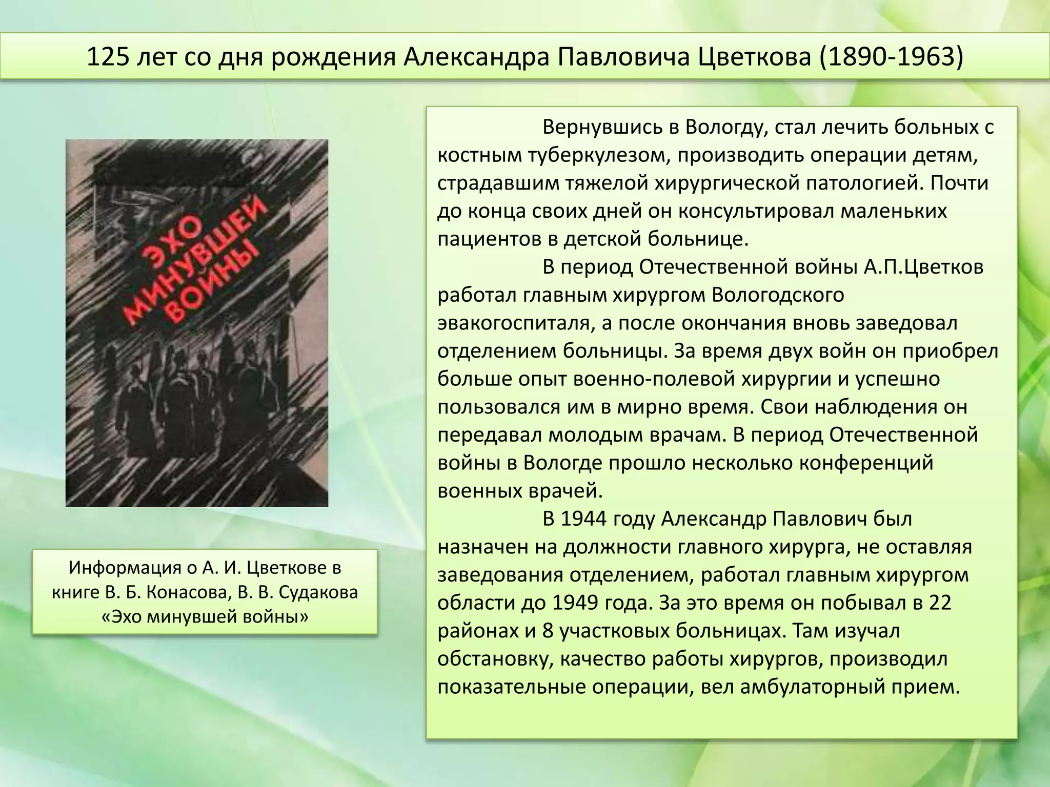 Вернувшись в Вологду, стал лечить больных с
костным туберкулезом, производить операции детям,
страдавшим тяжелой хирургической патологией. Почти
до конца своих дней он консультировал маленьких
пациентов в детской больнице.
В период Отечественной войны А.П.Цветков
работал главным хирургом Вологодского
эвакогоспиталя, а после окончания вновь заведовал
отделением больницы. За время двух войн он приобрел
больше опыт военно-полевой хирургии и успешно
пользовался им в мирно время. Свои наблюдения он
передавал молодым врачам. В период Отечественной
войны в Вологде прошло несколько конференций
военных врачей.
В 1944 году Александр Павлович был
назначен на должности главного хирурга, не оставляя
заведования отделением, работал главным хирургом
области до 1949 года. За это время он побывал в 22
районах и 8 участковых больницах. Там изучал
обстановку, качество работы хирургов, производил
показательные операции, вел амбулаторный прием.
125 лет со дня рождения Александра Павловича Цветкова (1890-1963)
Информация о А. И. Цветкове в
книге В. Б. Конасова, В. В. Судакова
«Эхо минувшей войны»
 