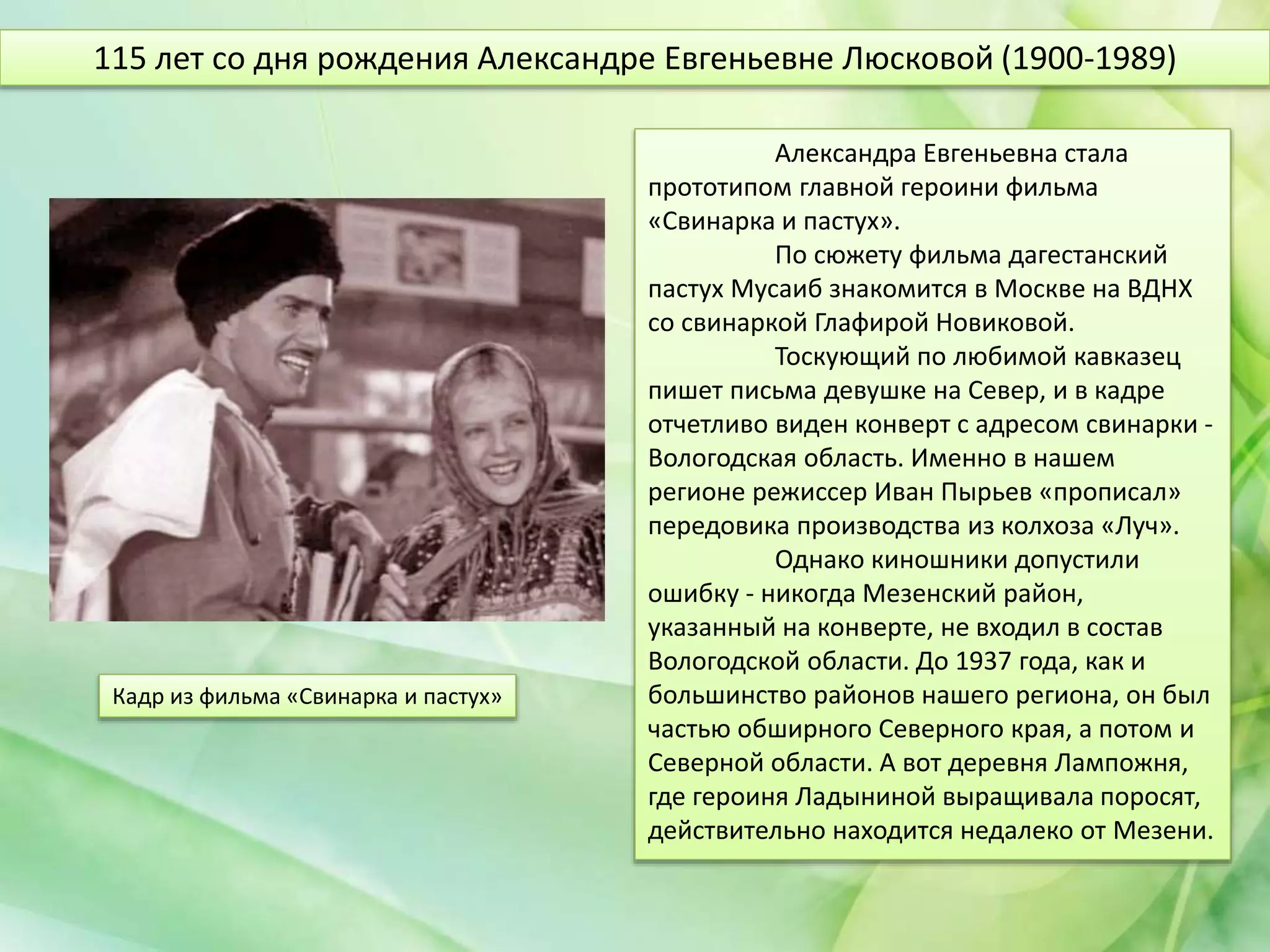 Александра Евгеньевна стала
прототипом главной героини фильма
«Свинарка и пастух».
По сюжету фильма дагестанский
пастух Мусаиб знакомится в Москве на ВДНХ
со свинаркой Глафирой Новиковой.
Тоскующий по любимой кавказец
пишет письма девушке на Север, и в кадре
отчетливо виден конверт с адресом свинарки -
Вологодская область. Именно в нашем
регионе режиссер Иван Пырьев «прописал»
передовика производства из колхоза «Луч».
Однако киношники допустили
ошибку - никогда Мезенский район,
указанный на конверте, не входил в состав
Вологодской области. До 1937 года, как и
большинство районов нашего региона, он был
частью обширного Северного края, а потом и
Северной области. А вот деревня Лампожня,
где героиня Ладыниной выращивала поросят,
действительно находится недалеко от Мезени.
115 лет со дня рождения Александре Евгеньевне Люсковой (1900-1989)
Кадр из фильма «Свинарка и пастух»
 