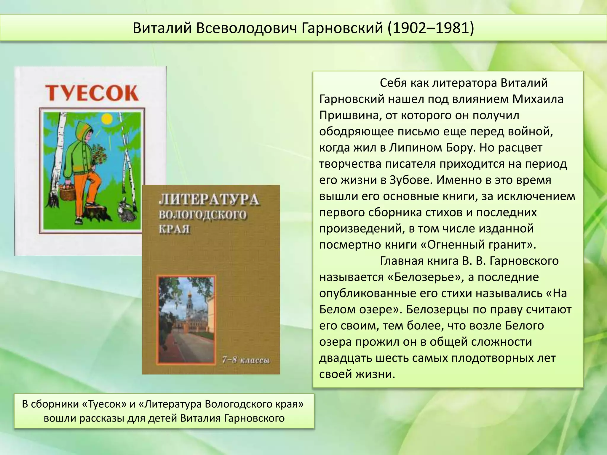 Себя как литератора Виталий
Гарновский нашел под влиянием Михаила
Пришвина, от которого он получил
ободряющее письмо еще перед войной,
когда жил в Липином Бору. Но расцвет
творчества писателя приходится на период
его жизни в Зубове. Именно в это время
вышли его основные книги, за исключением
первого сборника стихов и последних
произведений, в том числе изданной
посмертно книги «Огненный гранит».
Главная книга В. В. Гарновского
называется «Белозерье», а последние
опубликованные его стихи назывались «На
Белом озере». Белозерцы по праву считают
его своим, тем более, что возле Белого
озера прожил он в общей сложности
двадцать шесть самых плодотворных лет
своей жизни.
Виталий Всеволодович Гарновский (1902–1981)
В сборники «Туесок» и «Литература Вологодского края»
вошли рассказы для детей Виталия Гарновского
 