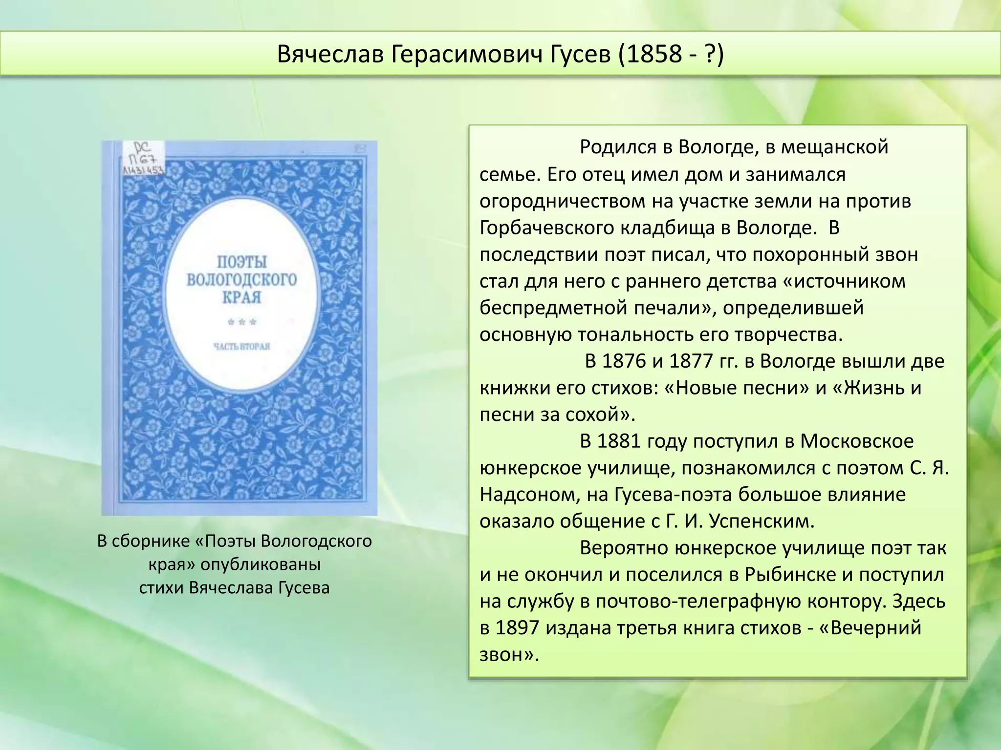 Родился в Вологде, в мещанской
семье. Его отец имел дом и занимался
огородничеством на участке земли на против
Горбачевского кладбища в Вологде. В
последствии поэт писал, что похоронный звон
стал для него с раннего детства «источником
беспредметной печали», определившей
основную тональность его творчества.
В 1876 и 1877 гг. в Вологде вышли две
книжки его стихов: «Новые песни» и «Жизнь и
песни за сохой».
В 1881 году поступил в Московское
юнкерское училище, познакомился с поэтом С. Я.
Надсоном, на Гусева-поэта большое влияние
оказало общение с Г. И. Успенским.
Вероятно юнкерское училище поэт так
и не окончил и поселился в Рыбинске и поступил
на службу в почтово-телеграфную контору. Здесь
в 1897 издана третья книга стихов - «Вечерний
звон».
Вячеслав Герасимович Гусев (1858 - ?)
В сборнике «Поэты Вологодского
края» опубликованы
стихи Вячеслава Гусева
 