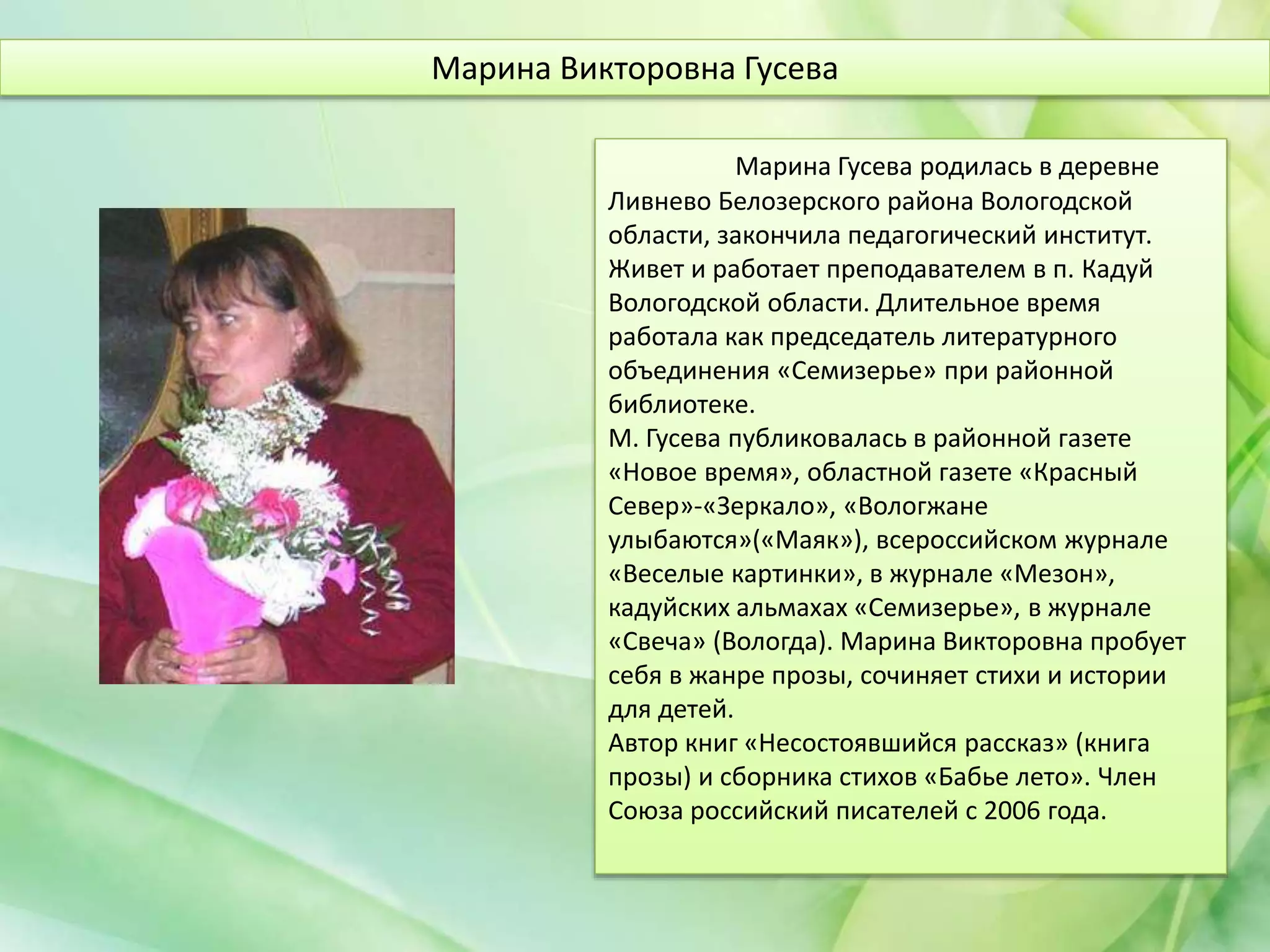 Марина Гусева родилась в деревне
Ливнево Белозерского района Вологодской
области, закончила педагогический институт.
Живет и работает преподавателем в п. Кадуй
Вологодской области. Длительное время
работала как председатель литературного
объединения «Семизерье» при районной
библиотеке.
М. Гусева публиковалась в районной газете
«Новое время», областной газете «Красный
Север»-«Зеркало», «Вологжане
улыбаются»(«Маяк»), всероссийском журнале
«Веселые картинки», в журнале «Мезон»,
кадуйских альмахах «Семизерье», в журнале
«Свеча» (Вологда). Марина Викторовна пробует
себя в жанре прозы, сочиняет стихи и истории
для детей.
Автор книг «Несостоявшийся рассказ» (книга
прозы) и сборника стихов «Бабье лето». Член
Союза российский писателей с 2006 года.
Марина Викторовна Гусева
 