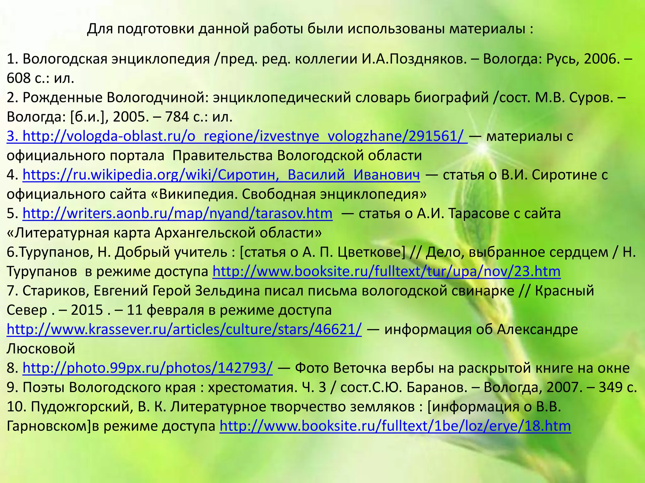 1. Вологодская энциклопедия /пред. ред. коллегии И.А.Поздняков. – Вологда: Русь, 2006. –
608 с.: ил.
2. Рожденные Вологодчиной: энциклопедический словарь биографий /сост. М.В. Суров. –
Вологда: [б.и.], 2005. – 784 с.: ил.
3. http://vologda-oblast.ru/o_regione/izvestnye_vologzhane/291561/ — материалы с
официального портала Правительства Вологодской области
4. https://ru.wikipedia.org/wiki/Сиротин,_Василий_Иванович — статья о В.И. Сиротине с
официального сайта «Википедия. Свободная энциклопедия»
5. http://writers.aonb.ru/map/nyand/tarasov.htm — статья о А.И. Тарасове с сайта
«Литературная карта Архангельской области»
6.Турупанов, Н. Добрый учитель : [статья о А. П. Цветкове] // Дело, выбранное сердцем / Н.
Турупанов в режиме доступа http://www.booksite.ru/fulltext/tur/upa/nov/23.htm
7. Стариков, Евгений Герой Зельдина писал письма вологодской свинарке // Красный
Север . – 2015 . – 11 февраля в режиме доступа
http://www.krassever.ru/articles/culture/stars/46621/ — информация об Александре
Люсковой
8. http://photo.99px.ru/photos/142793/ — Фото Веточка вербы на раскрытой книге на окне
9. Поэты Вологодского края : хрестоматия. Ч. 3 / сост.С.Ю. Баранов. – Вологда, 2007. – 349 с.
10. Пудожгорский, В. К. Литературное творчество земляков : [информация о В.В.
Гарновском]в режиме доступа http://www.booksite.ru/fulltext/1be/loz/erye/18.htm
Для подготовки данной работы были использованы материалы :
 