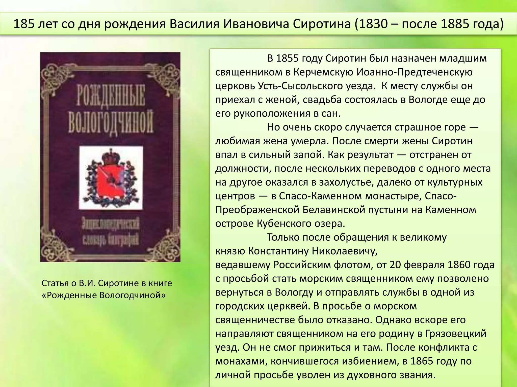 В 1855 году Сиротин был назначен младшим
священником в Керчемскую Иоанно-Предтеченскую
церковь Усть-Сысольского уезда. К месту службы он
приехал с женой, свадьба состоялась в Вологде еще до
его рукоположения в сан.
Но очень скоро случается страшное горе —
любимая жена умерла. После смерти жены Сиротин
впал в сильный запой. Как результат — отстранен от
должности, после нескольких переводов с одного места
на другое оказался в захолустье, далеко от культурных
центров — в Спасо-Каменном монастыре, Спасо-
Преображенской Белавинской пустыни на Каменном
острове Кубенского озера.
Только после обращения к великому
князю Константину Николаевичу,
ведавшему Российским флотом, от 20 февраля 1860 года
с просьбой стать морским священником ему позволено
вернуться в Вологду и отправлять службы в одной из
городских церквей. В просьбе о морском
священничестве было отказано. Однако вскоре его
направляют священником на его родину в Грязовецкий
уезд. Он не смог прижиться и там. После конфликта с
монахами, кончившегося избиением, в 1865 году по
личной просьбе уволен из духовного звания.
185 лет со дня рождения Василия Ивановича Сиротина (1830 – после 1885 года)
Статья о В.И. Сиротине в книге
«Рожденные Вологодчиной»
 