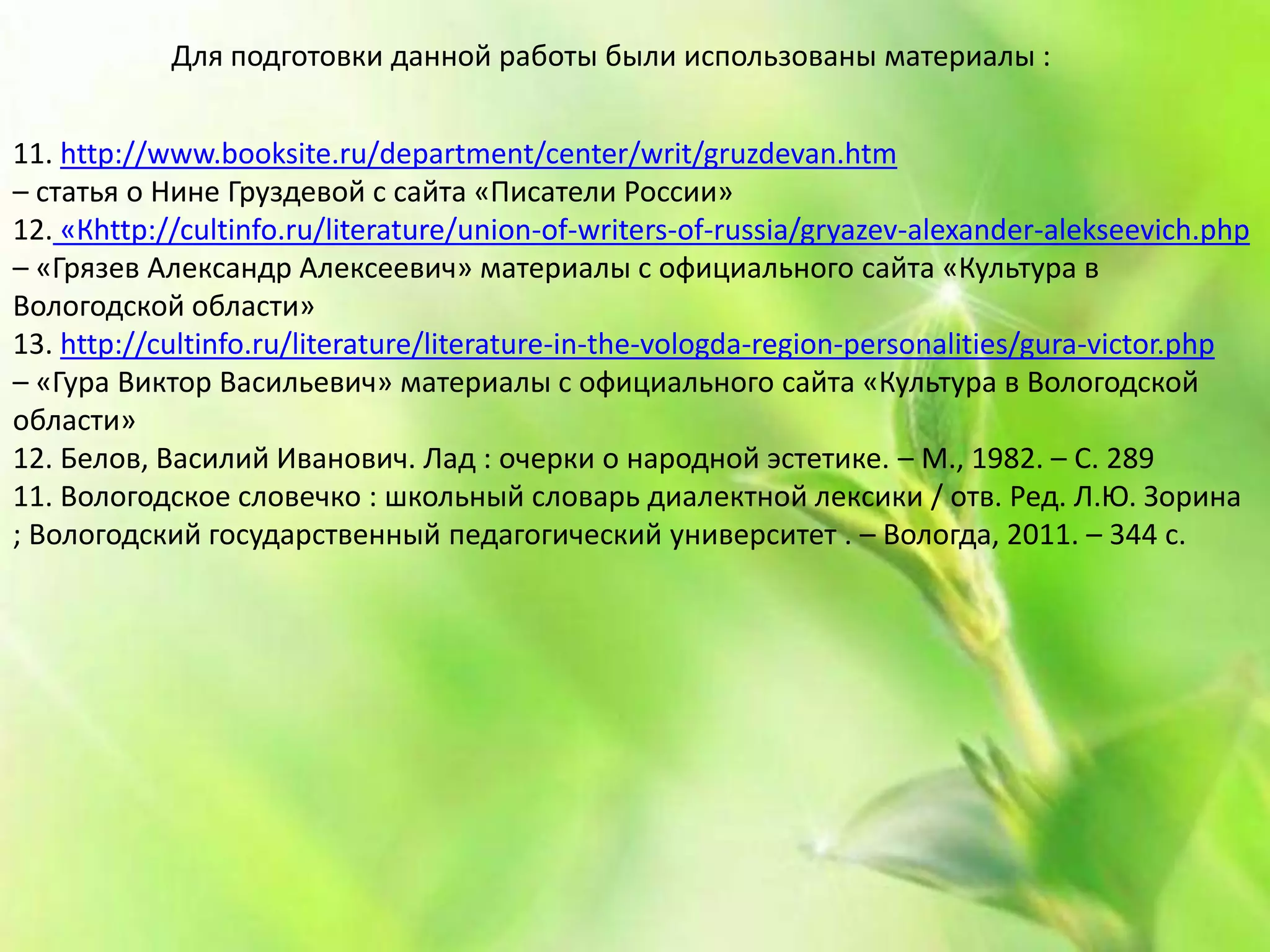 11. http://www.booksite.ru/department/center/writ/gruzdevan.htm
– статья о Нине Груздевой с сайта «Писатели России»
12. «Кhttp://cultinfo.ru/literature/union-of-writers-of-russia/gryazev-alexander-alekseevich.php
– «Грязев Александр Алексеевич» материалы с официального сайта «Культура в
Вологодской области»
13. http://cultinfo.ru/literature/literature-in-the-vologda-region-personalities/gura-victor.php
– «Гура Виктор Васильевич» материалы с официального сайта «Культура в Вологодской
области»
12. Белов, Василий Иванович. Лад : очерки о народной эстетике. – М., 1982. – С. 289
11. Вологодское словечко : школьный словарь диалектной лексики / отв. Ред. Л.Ю. Зорина
; Вологодский государственный педагогический университет . – Вологда, 2011. – 344 с.
Для подготовки данной работы были использованы материалы :
 