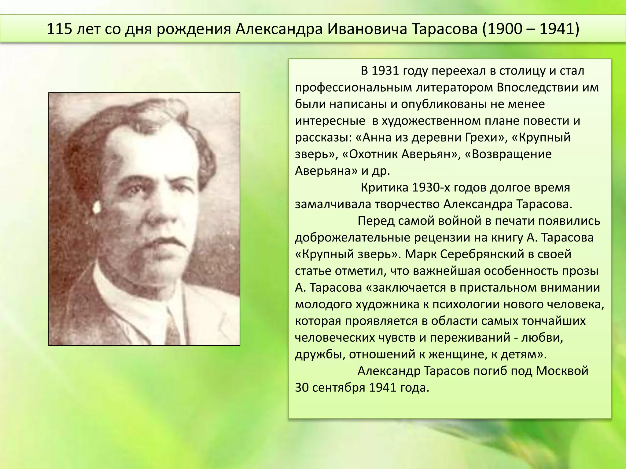 В 1931 году переехал в столицу и стал
профессиональным литератором Впоследствии им
были написаны и опубликованы не менее
интересные в художественном плане повести и
рассказы: «Анна из деревни Грехи», «Крупный
зверь», «Охотник Аверьян», «Возвращение
Аверьяна» и др.
Критика 1930-х годов долгое время
замалчивала творчество Александра Тарасова.
Перед самой войной в печати появились
доброжелательные рецензии на книгу А. Тарасова
«Крупный зверь». Марк Серебрянский в своей
статье отметил, что важнейшая особенность прозы
А. Тарасова «заключается в пристальном внимании
молодого художника к психологии нового человека,
которая проявляется в области самых тончайших
человеческих чувств и переживаний - любви,
дружбы, отношений к женщине, к детям».
Александр Тарасов погиб под Москвой
30 сентября 1941 года.
115 лет со дня рождения Александра Ивановича Тарасова (1900 – 1941)
 