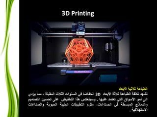 ‫األبعاد‬ ‫ثالثية‬ ‫الطباعة‬
‫تشهد‬‫تكلفة‬‫الطباعة‬‫ثالثة‬‫األبعاد‬3D‫انخفاضا‬‫في‬‫السنوات‬‫الثالث‬‫المقبلة‬،‫مما‬‫يؤدي‬
‫إلى‬‫نمو‬‫األسواق‬‫التي‬‫تعتمد‬‫عليها‬.‫وسينعكس‬‫هذا‬‫التخفيض‬‫على‬‫تحسين‬‫ا‬‫لتصاميم‬
‫والنماذج‬‫المبسطة‬‫في‬،‫الصناعات‬‫مثل‬:‫التطبيقات‬‫الطبية‬‫الحيوية‬‫والصناعات‬
‫االستهالكية‬.
3D Printing
 