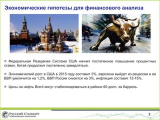 2
Экономические гипотезы для финансового анализа
Федеральная Резервная Система США начнет постепенное повышение процентных
ставок, Китай продолжит постепенно замедляться.
Экономический рост в США в 2015 году составит 3%, еврозона выйдет из рецессии и ее
ВВП увеличится на 1,2%, ВВП России снизится на 3%, инфляция составит 12-15%.
Цены на нефть Brent могут стабилизироваться в районе 60 долл. за баррель.
 