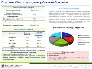 Стратегия «Высокодоходные рублевые облигации»
4
Стратегия управления
Согласно стратегии, средства инвестируются в высокодоходные
рублевые корпоративные облигации с доходностью около 15% с
низким уровнем риска и средним сроком до погашения.
Диверсификация позволяет снизить риск на одного эмитента.
Облигации отличает высокая степень ликвидности. Цены на
облигации могут вырасти в свете вероятного снижения уровня
инфляции в долгосрочном периоде и вытекающего из этого
смягчения монетарной политики Центробанка России.
Основные позиции портфеля
Эмитент
Купонные
выплаты
Рыночная
доходность к
погашению*
Роснефть 04 8,6% 14,2%
МТС 07 8,7% 13,9%
ФСК ЕЭС 11 8,0% 13,7%
ВЭБ БО-4 8,4% 14,7%
Основные преимущества стратегии
 Надежность и кредитоспособность эмитентов
 Доходность сопоставима с доходностью депозитов, но вследствие
наличия ликвидного вторичного рынка актив выглядит более
привлекательным
Ключевые риски
Риск банкротства эмитента
Процентный риск
Риск снижения кредитного рейтинга эмитента (ведет к снижению
рыночной цены облигации)
Индикативная структура портфеля
20%
20%
20%
20%
20%
Банки и финансы
Телекоммуникации
Нефть и газ
Электроэнергетика
Транспорт
Ключевые параметры портфеля
Возможная доходность 14,0% годовых
Расходы (брокерское,
депозитарное обслуживание,
комиссия биржи)
0,15%
Вознаграждение за управление 1,0%
Вознаграждение за успех 10%
Минимальная сумма инвестиций 10 000 000 руб.
* по данным ОАО Московская биржа (с учетом реинвестирования купонных выплат),
фактическая доходность при погашении может отличаться от указанной.
 