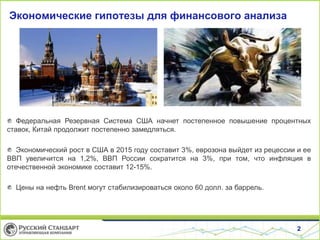 2
Экономические гипотезы для финансового анализа
Федеральная Резервная Система США начнет постепенное повышение процентных
ставок, Китай продолжит постепенно замедляться.
Экономический рост в США в 2015 году составит 3%, еврозона выйдет из рецессии и ее
ВВП увеличится на 1,2%, ВВП России сократится на 3%, при том, что инфляция в
отечественной экономике составит 12-15%.
Цены на нефть Brent могут стабилизироваться около 60 долл. за баррель.
 