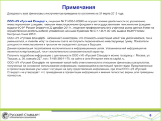 Примечания
Доходность всех финансовых инструментов приведена по состоянию на 31 марта 2015 года.
ООО «УК «Русский Стандарт», лицензия № 21-000-1-00848 на осуществление деятельности по управлению
инвестиционными фондами, паевыми инвестиционными фондами и негосударственными пенсионными фондами
выдана ФСФР России бессрочно 22 декабря 2011г., лицензия профессионального участника рынка ценных бумаг на
осуществление деятельности по управлению ценными бумагами № 077-13671-001000 выдана ФСФР России
бессрочно 3 мая 2012г.
ООО «УК «Русский Стандарт» напоминает инвесторам, что стоимость инвестиций может как увеличиваться, так и
уменьшаться, и клиенты могут в конечном счете не получить первоначально инвестируемую сумму. Показатели
доходности инвестирования в прошлом не определяют доходы в будущем.
Данная презентация подготовлена исключительно в информационных целях. Указанная в ней информация не
является исчерпывающей, носит исключительно ознакомительный характер.
Получить подробную информацию о деятельности ООО «УК «Русский Стандарт» можно по адресу: г. Москва, ул.
Ткацкая, д. 36, комната 227, тел.: 7-495-380-11-75, на сайте в сети Интернет www.rs-capital.ru.
ООО «УК «Русский Стандарт» не принимает какой-либо ответственности в отношении финансовых результатов,
полученных на основании использования информации, содержащейся в настоящей презентации. Представленные
в презентации мнения учитывают ситуацию на дату представления информации, при этом ООО «УК «Русский
Стандарт» не утверждает, что приведенная в презентации информация и мнения полностью верны, или приведены
полностью.
6
 