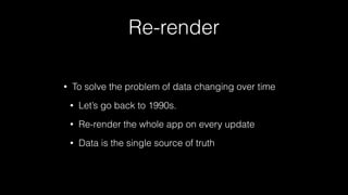 Re-render
• To solve the problem of data changing over time
• Let’s go back to 1990s.
• Re-render the whole app on every update
• Data is the single source of truth
 