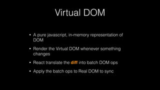 Virtual DOM
• A pure javascript, in-memory representation of
DOM
• Render the Virtual DOM whenever something
changes
• React translate the diff into batch DOM ops
• Apply the batch ops to Real DOM to sync
 