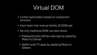 Virtual DOM
• Further optimization based on component
structure
• Even faster than manual Vanilla JS DOM ops
• No only traditional DOM, but also others
• Flipboard build a 60 fps web app by applying
React to Canvas
• Netﬂix build TV apps by applying React to
Gibbon
 