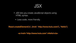 JSX
• JSX lets you create JavaScript objects using
HTML syntax.
• Less code, more friendly.
React.createElement('a', {href: ‘http://www.hulu.com/'}, 'Hello!')
<a href=“http://www.hulu.com”>Hello!</a>
 