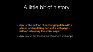 A little bit of history
• Ajax is “the method of exchanging data with a
server, and updating parts of a web page -
without reloading the entire page.”
• Ajax is also the foundation of modern web apps.
 
