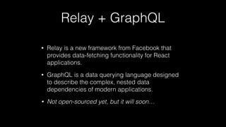 Relay + GraphQL
• Relay is a new framework from Facebook that
provides data-fetching functionality for React
applications.
• GraphQL is a data querying language designed
to describe the complex, nested data
dependencies of modern applications.
• Not open-sourced yet, but it will soon…
 