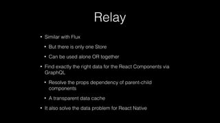 Relay
• Similar with Flux
• But there is only one Store
• Can be used alone OR together
• Find exactly the right data for the React Components via
GraphQL
• Resolve the props dependency of parent-child
components
• A transparent data cache
• It also solve the data problem for React Native
 