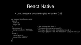 React Native
• Use Javascript declared styles instead of CSS
var styles = StyleSheet.create({
base: {
width: 38,
height: 38,
},
background: {
backgroundColor: '#222222',
},
active: {
borderWidth: 2,
borderColor: '#00ff00',
},
});
<Text style={styles.base} />
<View style={styles.background} />
<View style={[styles.base, styles.background]} />
<View style={[styles.base, this.state.active && styles.active]} />
 