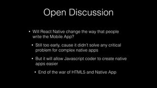 Open Discussion
• Will React Native change the way that people
write the Mobile App?
• Still too early, cause it didn’t solve any critical
problem for complex native apps
• But it will allow Javascript coder to create native
apps easier
• End of the war of HTML5 and Native App
 