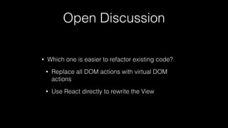 Open Discussion
• Which one is easier to refactor existing code?
• Replace all DOM actions with virtual DOM
actions
• Use React directly to rewrite the View
 