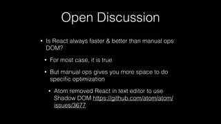 Open Discussion
• Is React always faster & better than manual ops
DOM?
• For most case, it is true
• But manual ops gives you more space to do
speciﬁc optimization
• Atom removed React in text editor to use
Shadow DOM https://github.com/atom/atom/
issues/3677
 