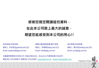 感谢您撥空閱讀這份資料，
在此本公司致上最大的誠意，
期望您能感受到本公司的用心!!
媒體公關/營銷推廣/電子商務
聯絡人 李晨霏(Daisy) ext.111
Email mkt@jdg.com.tw
商品經銷/店務物展
聯絡人 林欣妮(Queenie) ext.112
Email queenie@jdg.com.tw
設計開發/品牌授權
聯絡人 黃怡瑄(Vickey) ext.101
Email pm@jdg.com.tw
加鑫國際事業股份有限公司 统编 29032311 地址/台北市萬華區漢中街24号
電話/02-23114498-9 傳真/02-23114500 www.jdg.com.tw /www.chiangstalk.com
 