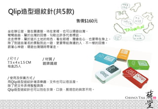 坐在辦公室，窩在圖書館，待在家裡，也可以環遊台灣。
彎彎曲曲，屬於台灣的回憶，勾勒出許多代表標誌，
走走停停，屬於這片土地的特色，看在眼裡，體會在心，也要帶在身上。
除了到這些著名的景點到此一遊，更要帶給身邊的人，不一樣的回憶。
跟著心神遊，環遊台灣隨時帶著走。
/ 尺寸 /
7.5 x 4 x 1.5 CM
每盒25入
/ 使用及保養方式 /
用Qlip造型迴紋針增添樂趣，文件也可以很活潑。
除了把文件弄得整整齊齊，
Qlip造型迴紋針也可以別在衣領、口袋，展現您的與眾不同。
Qlip造型迴紋針(共5款)
/ 材質 /
鍍鎳鐵線
售價$160元
 