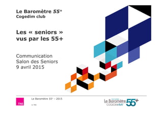 Le Baromètre 55+ - 2015
© TNS
Le Baromètre 55+
Cogedim club
Les « seniors »
vus par les 55+
Communication
Salon des Seniors
9 avril 2015
 