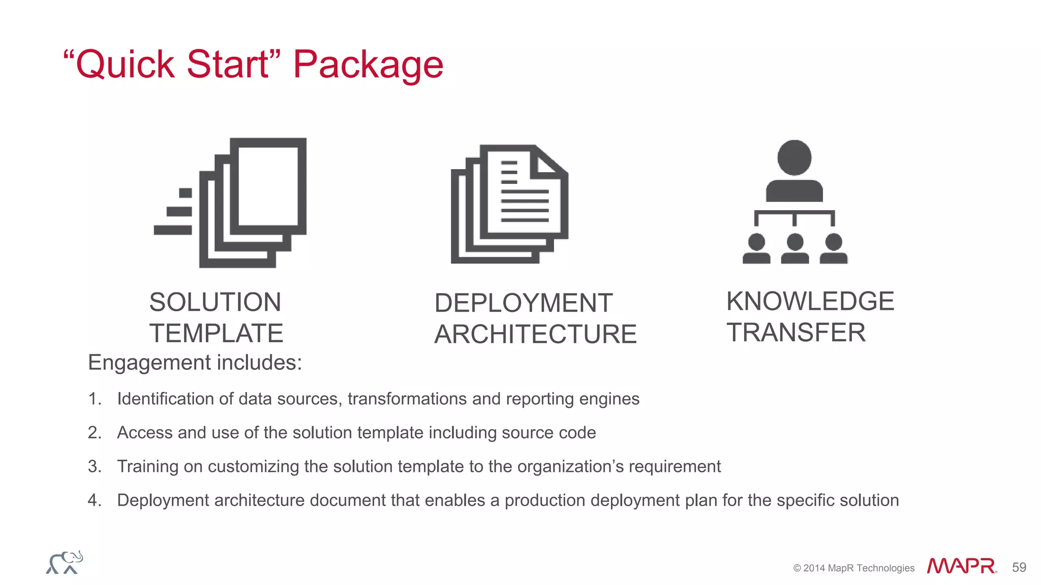 © 2014 MapR Technologies 59
“Quick Start” Package
Engagement includes:
1. Identification of data sources, transformations and reporting engines
2. Access and use of the solution template including source code
3. Training on customizing the solution template to the organization’s requirement
4. Deployment architecture document that enables a production deployment plan for the specific solution
SOLUTION
TEMPLATE
KNOWLEDGE
TRANSFER
DEPLOYMENT
ARCHITECTURE
 