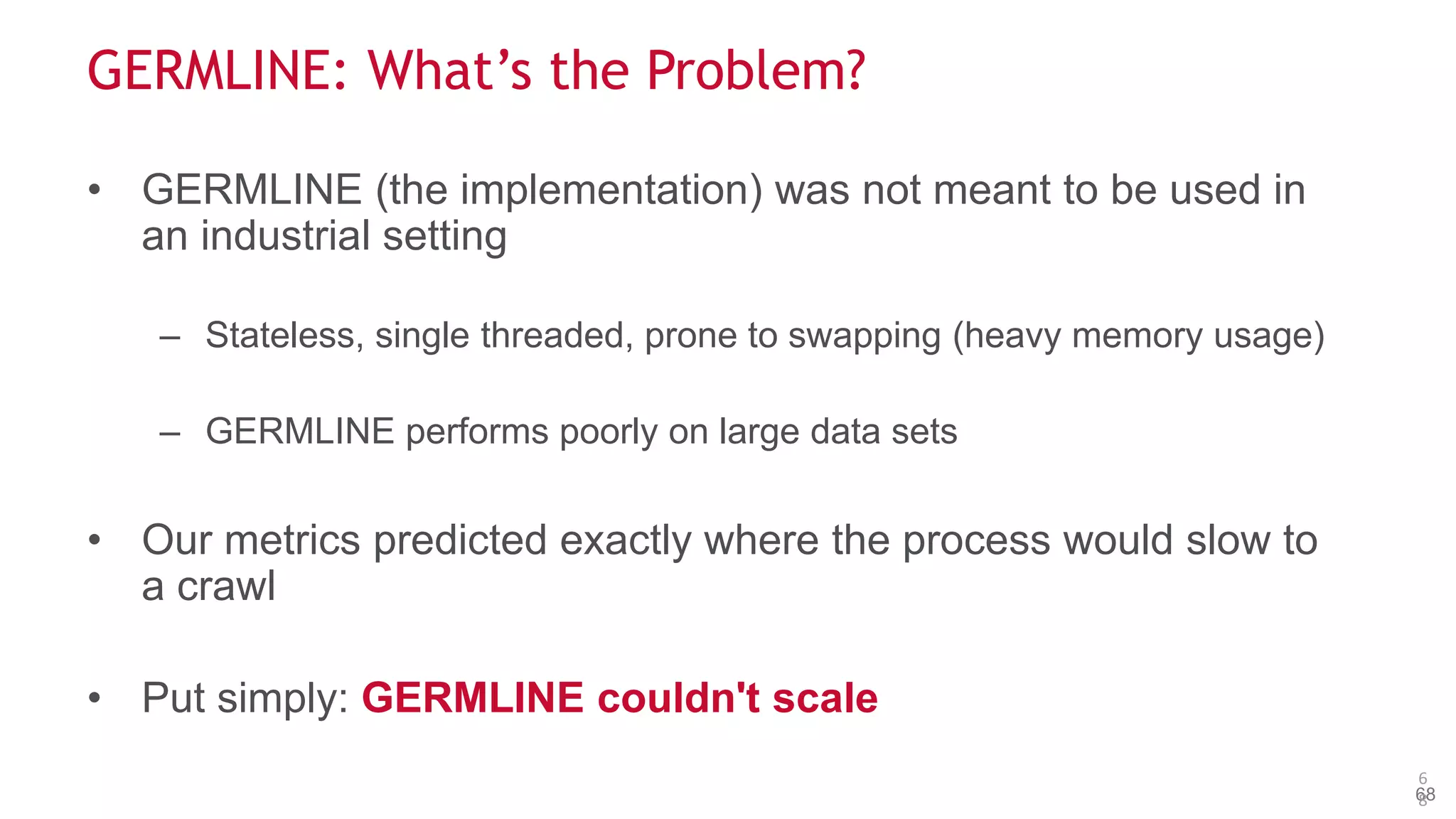 © 2014 MapR Technologies 68
GERMLINE: What’s the Problem?
• GERMLINE (the implementation) was not meant to be used in
an industrial setting
– Stateless, single threaded, prone to swapping (heavy memory usage)
– GERMLINE performs poorly on large data sets
• Our metrics predicted exactly where the process would slow to
a crawl
• Put simply: GERMLINE couldn't scale
6
8
 