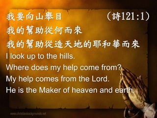我要向山舉目 (詩121:1)
我的幫助從何而來
我的幫助從造天地的耶和華而來
I look up to the hills.
Where does my help come from?
My help comes from the Lord.
He is the Maker of heaven and earth.
 