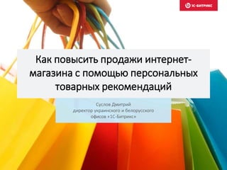 Как повысить продажи интернет-
магазина с помощью персональных
товарных рекомендаций
Суслов Дмитрий
директор украинского и белорусского
офисов «1С-Битрикс»
 
