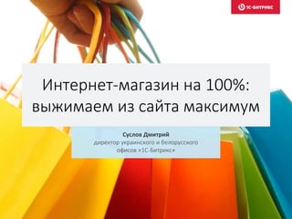 Интернет-магазин на 100%:
выжимаем из сайта максимум
Суслов Дмитрий
директор украинского и белорусского
офисов «1С-Битрикс»
 